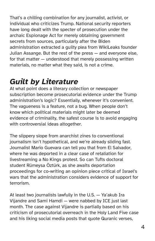 That’s a chilling combination for any journalist, activist, or individual who criticizes Trump. National security reporters have long dealt with the specter of prosecution under the archaic Espionage Act for merely obtaining government secrets from sources, particularly after the Biden administration extracted a guilty plea from WikiLeaks founder Julian Assange. But the rest of the press — and everyone else, for that matter — understood that merely possessing written materials, no matter what they said, is not a crime. Guilt by Literature At what point does a literary collection or newspaper subscription become prosecutorial evidence under the Trump administration’s logic? Essentially, whenever it’s convenient. The vagueness is a feature, not a bug. When people don’t know which political materials might later be deemed evidence of criminality, the safest course is to avoid engaging with controversial ideas altogether. The slippery slope from anarchist zines to conventional journalism isn’t hypothetical, and we’re already sliding fast. Journalist Mario Guevara can tell you that from El Salvador, where he was deported in a clear case of retaliation for livestreaming a No Kings protest. So can Tufts doctoral student Riimeysa Oztiirk, as she awaits deportation proceedings for co-writing an opinion piece critical of Israel’s wars that the administration considers evidence of support for terrorism. At least two journalists lawfully in the U.S. — Ya’akub Ira Vijandre and Sami Hamdi — were nabbed by ICE just last month. The case against Vijandre is partially based on his criticism of prosecutorial overreach in the Holy Land Five case and his liking social media posts that quote Quranic verses,